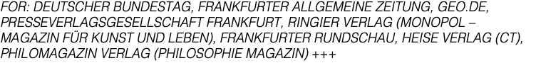 FOR: DEUTSCHER BUNDESTAG, FRANKFURTER ALLGEMEINE ZEITUNG, GEO.DE, PRESSEVERLAGSGESELLSCHAFT FRANKFURT, RINGIER VERLAG (MONOPOL – MAGAZIN FÜR KUNST UND LEBEN), FRANKFURTER RUNDSCHAU, HEISE VERLAG (CT), PHILOMAGAZIN VERLAG (PHILOSOPHIE MAGAZIN) +++